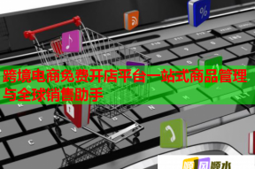 跨境電商免費開店平臺一站式商品管理與全球銷售助手