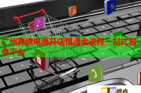 廣州跨境電商開店指南全流程一站式服務(wù)平臺